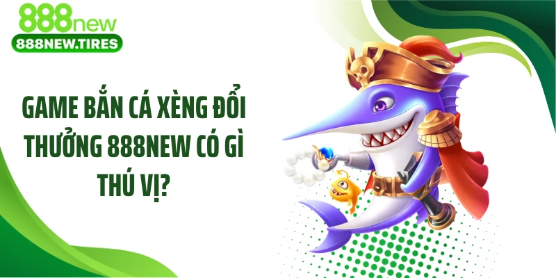 Game bắn cá xèng đổi thưởng 888NEW có gì thú vị?