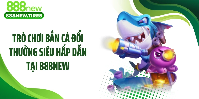 Trò chơi bắn cá đổi thưởng siêu hấp dẫn tại 888NEW